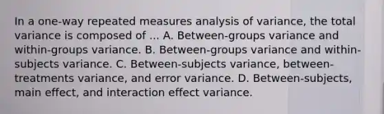 In a one-way repeated measures analysis of variance, the total variance is composed of ... A. Between-groups variance and within-groups variance. B. Between-groups variance and within-subjects variance. C. Between-subjects variance, between-treatments variance, and error variance. D. Between-subjects, main effect, and interaction effect variance.