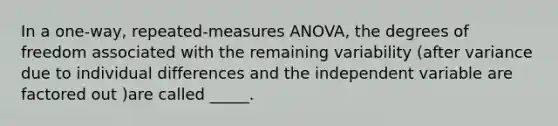 In a one-way, repeated-measures ANOVA, the degrees of freedom associated with the remaining variability (after variance due to individual differences and the independent variable are factored out )are called _____.