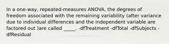 In a one-way, repeated-measures ANOVA, the degrees of freedom associated with the remaining variability (after variance due to individual differences and the independent variable are factored out )are called _____. -dfTreatment -dfTotal -dfSubjects -dfResidual