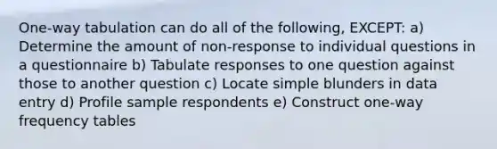 One-way tabulation can do all of the following, EXCEPT: a) Determine the amount of non-response to individual questions in a questionnaire b) Tabulate responses to one question against those to another question c) Locate simple blunders in data entry d) Profile sample respondents e) Construct one-way frequency tables