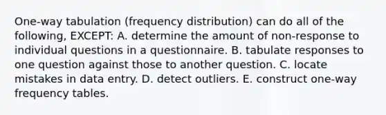 One-way tabulation (frequency distribution) can do all of the following, EXCEPT: A. determine the amount of non-response to individual questions in a questionnaire. B. tabulate responses to one question against those to another question. C. locate mistakes in data entry. D. detect outliers. E. construct one-way frequency tables.