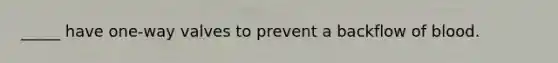 _____ have one-way valves to prevent a backflow of blood.