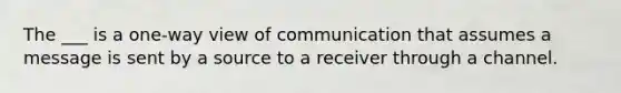 The ___ is a one-way view of communication that assumes a message is sent by a source to a receiver through a channel.