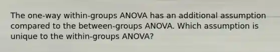 The one-way within-groups ANOVA has an additional assumption compared to the between-groups ANOVA. Which assumption is unique to the within-groups ANOVA?