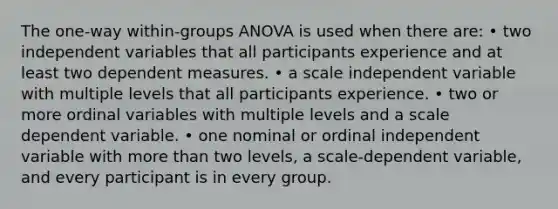 The one-way within-groups ANOVA is used when there are: • two independent variables that all participants experience and at least two dependent measures. • a scale independent variable with multiple levels that all participants experience. • two or more ordinal variables with multiple levels and a scale dependent variable. • one nominal or ordinal independent variable with more than two levels, a scale-dependent variable, and every participant is in every group.