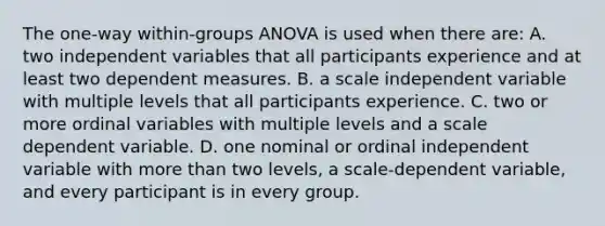 The one-way within-groups ANOVA is used when there are: A. two independent variables that all participants experience and at least two dependent measures. B. a scale independent variable with multiple levels that all participants experience. C. two or more ordinal variables with multiple levels and a scale dependent variable. D. one nominal or ordinal independent variable with more than two levels, a scale-dependent variable, and every participant is in every group.