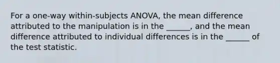 For a one-way within-subjects ANOVA, the mean difference attributed to the manipulation is in the ______, and the mean difference attributed to individual differences is in the ______ of the test statistic.