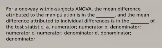 For a one-way within-subjects ANOVA, the mean difference attributed to the manipulation is in the ________, and the mean difference attributed to individual differences is in the ________ of the test statistic. a. numerator; numerator b. denominator; numerator c. numerator; denominator d. denominator; denominator