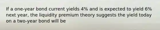 If a one-year bond current yields 4% and is expected to yield 6% next year, the liquidity premium theory suggests the yield today on a two-year bond will be