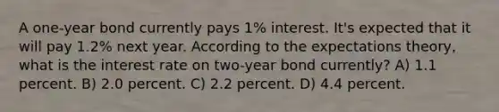 A one-year bond currently pays 1% interest. It's expected that it will pay 1.2% next year. According to the expectations theory, what is the interest rate on two-year bond currently? A) 1.1 percent. B) 2.0 percent. C) 2.2 percent. D) 4.4 percent.