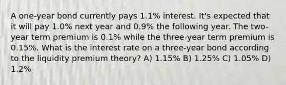 A one-year bond currently pays 1.1% interest. It's expected that it will pay 1.0% next year and 0.9% the following year. The two-year term premium is 0.1% while the three-year term premium is 0.15%. What is the interest rate on a three-year bond according to the liquidity premium theory? A) 1.15% B) 1.25% C) 1.05% D) 1.2%