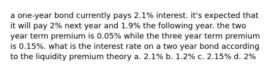 a one-year bond currently pays 2.1% interest. it's expected that it will pay 2% next year and 1.9% the following year. the two year term premium is 0.05% while the three year term premium is 0.15%. what is the interest rate on a two year bond according to the liquidity premium theory a. 2.1% b. 1.2% c. 2.15% d. 2%