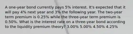 A one-year bond currently pays 5% interest. It's expected that it will pay 4% next year and 3% the following year. The two-year term premium is 0.25% while the three-year term premium is 0.50%. What is the interest rate on a three-year bond according to the liquidity premium theory? 3.00% 5.00% 4.50% 4.25%