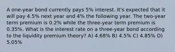 A one-year bond currently pays 5% interest. It's expected that it will pay 4.5% next year and 4% the following year. The two-year term premium is 0.2% while the three-year term premium is 0.35%. What is the interest rate on a three-year bond according to the liquidity premium theory? A) 4.68% B) 4.5% C) 4.85% D) 5.05%