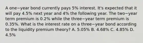 A one−year bond currently pays​ 5% interest.​ It's expected that it will pay​ 4.5% next year and​ 4% the following year. The two−year term premium is​ 0.2% while the three−year term premium is​ 0.35%. What is the interest rate on a three−year bond according to the liquidity premium​ theory? A. ​5.05% B. ​4.68% C. ​4.85% D. ​4.5%