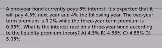 A one-year bond currently pays 5% interest. It's expected that it will pay 4.5% next year and 4% the following year. The two-year term premium is 0.2% while the three-year term premium is 0.35%. What is the interest rate on a three-year bond according to the liquidity premium theory? A) 4.5% B) 4.68% C) 4.85% D) 5.05%