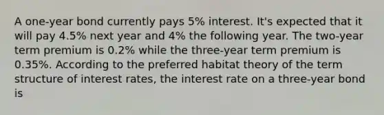 A one-year bond currently pays 5% interest. It's expected that it will pay 4.5% next year and 4% the following year. The two-year term premium is 0.2% while the three-year term premium is 0.35%. According to the preferred habitat theory of the term structure of interest rates, the interest rate on a three-year bond is