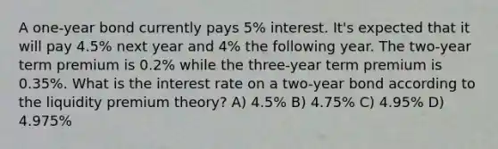 A one-year bond currently pays 5% interest. It's expected that it will pay 4.5% next year and 4% the following year. The two-year term premium is 0.2% while the three-year term premium is 0.35%. What is the interest rate on a two-year bond according to the liquidity premium theory? A) 4.5% B) 4.75% C) 4.95% D) 4.975%