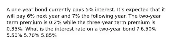 A one-year bond currently pays 5% interest. It's expected that it will pay 6% next year and 7% the following year. The two-year term premium is 0.2% while the three-year term premium is 0.35%. What is the interest rate on a two-year bond ? 6.50% 5.50% 5.70% 5.85%