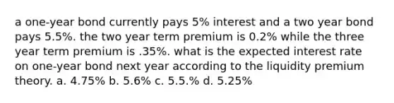 a one-year bond currently pays 5% interest and a two year bond pays 5.5%. the two year term premium is 0.2% while the three year term premium is .35%. what is the expected interest rate on one-year bond next year according to the liquidity premium theory. a. 4.75% b. 5.6% c. 5.5.% d. 5.25%