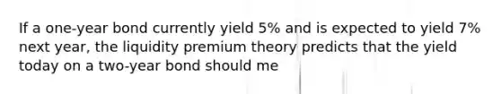 If a one-year bond currently yield 5% and is expected to yield 7% next year, the liquidity premium theory predicts that the yield today on a two-year bond should me