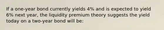 If a one-year bond currently yields 4% and is expected to yield 6% next year, the liquidity premium theory suggests the yield today on a two-year bond will be: