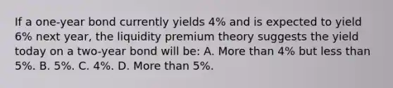 If a one-year bond currently yields 4% and is expected to yield 6% next year, the liquidity premium theory suggests the yield today on a two-year bond will be: A. <a href='https://www.questionai.com/knowledge/keWHlEPx42-more-than' class='anchor-knowledge'>more than</a> 4% but <a href='https://www.questionai.com/knowledge/k7BtlYpAMX-less-than' class='anchor-knowledge'>less than</a> 5%. B. 5%. C. 4%. D. More than 5%.