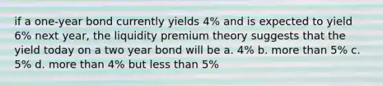 if a one-year bond currently yields 4% and is expected to yield 6% next year, the liquidity premium theory suggests that the yield today on a two year bond will be a. 4% b. more than 5% c. 5% d. more than 4% but less than 5%