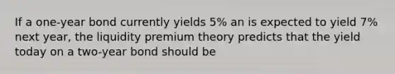 If a one-year bond currently yields 5% an is expected to yield 7% next year, the liquidity premium theory predicts that the yield today on a two-year bond should be