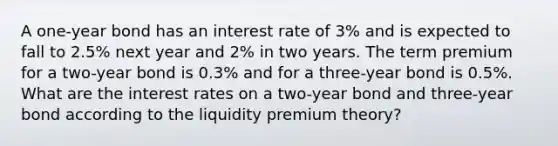 A one-year bond has an interest rate of 3% and is expected to fall to 2.5% next year and 2% in two years. The term premium for a two-year bond is 0.3% and for a three-year bond is 0.5%. What are the interest rates on a two-year bond and three-year bond according to the liquidity premium theory?