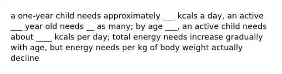 a one-year child needs approximately ___ kcals a day, an active ___ year old needs __ as many; by age ___, an active child needs about ____ kcals per day; total energy needs increase gradually with age, but energy needs per kg of body weight actually decline