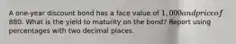 A one-year discount bond has a face value of 1,000 and price of880. What is the yield to maturity on the bond? Report using percentages with two decimal places.