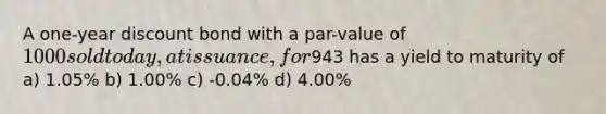 A one-year discount bond with a par-value of 1000 sold today, at issuance, for943 has a yield to maturity of a) 1.05% b) 1.00% c) -0.04% d) 4.00%