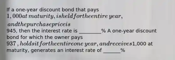 If a​ one-year discount bond that pays ​1,000 at​ maturity, is held for the entire​ year, and the purchase price is ​945​, then the interest rate is _________% A​ one-year discount bond for which the owner pays ​937​, holds it for the entire one​ year, and receives ​1,000 at​ maturity, generates an interest rate of _______%​