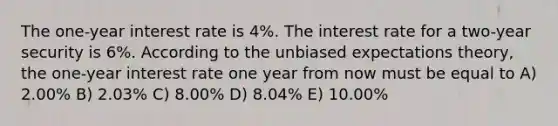 The one-year interest rate is 4%. The interest rate for a two-year security is 6%. According to the unbiased expectations theory, the one-year interest rate one year from now must be equal to A) 2.00% B) 2.03% C) 8.00% D) 8.04% E) 10.00%