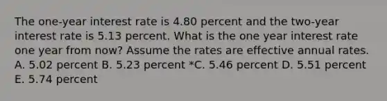 The one-year interest rate is 4.80 percent and the two-year interest rate is 5.13 percent. What is the one year interest rate one year from now? Assume the rates are effective annual rates. A. 5.02 percent B. 5.23 percent *C. 5.46 percent D. 5.51 percent E. 5.74 percent