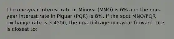 The one-year interest rate in Minova (MNO) is 6% and the one-year interest rate in Piquar (PQR) is 8%. If the spot MNO/PQR exchange rate is 3.4500, the no-arbitrage one-year forward rate is closest to: