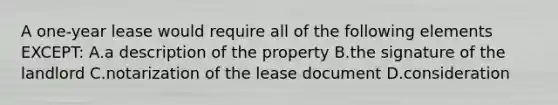 A one-year lease would require all of the following elements EXCEPT: A.a description of the property B.the signature of the landlord C.notarization of the lease document D.consideration