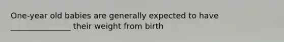 One-year old babies are generally expected to have _______________ their weight from birth