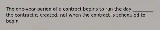 The one-year period of a contract begins to run the day _________ the contract is created, not when the contract is scheduled to begin.