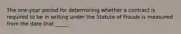 The one-year period for determining whether a contract is required to be in writing under the Statute of Frauds is measured from the date that _____.