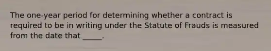 The one-year period for determining whether a contract is required to be in writing under the Statute of Frauds is measured from the date that _____.