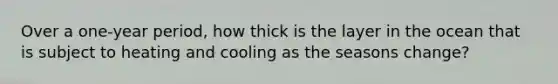 Over a one-year period, how thick is the layer in the ocean that is subject to heating and cooling as the seasons change?