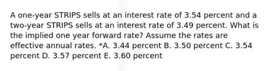 A one-year STRIPS sells at an interest rate of 3.54 percent and a two-year STRIPS sells at an interest rate of 3.49 percent. What is the implied one year forward rate? Assume the rates are effective annual rates. *A. 3.44 percent B. 3.50 percent C. 3.54 percent D. 3.57 percent E. 3.60 percent