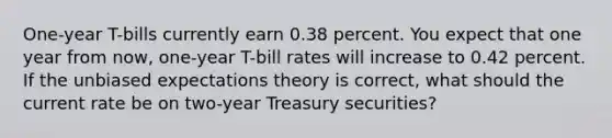 One-year T-bills currently earn 0.38 percent. You expect that one year from now, one-year T-bill rates will increase to 0.42 percent. If the unbiased expectations theory is correct, what should the current rate be on two-year Treasury securities?