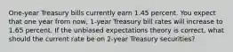 One-year Treasury bills currently earn 1.45 percent. You expect that one year from now, 1-year Treasury bill rates will increase to 1.65 percent. If the unbiased expectations theory is correct, what should the current rate be on 2-year Treasury securities?