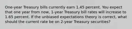 One-year Treasury bills currently earn 1.45 percent. You expect that one year from now, 1-year Treasury bill rates will increase to 1.65 percent. If the unbiased expectations theory is correct, what should the current rate be on 2-year Treasury securities?