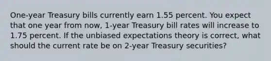 One-year Treasury bills currently earn 1.55 percent. You expect that one year from now, 1-year Treasury bill rates will increase to 1.75 percent. If the unbiased expectations theory is correct, what should the current rate be on 2-year Treasury securities?