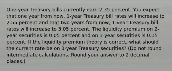 One-year Treasury bills currently earn 2.35 percent. You expect that one year from now, 1-year Treasury bill rates will increase to 2.55 percent and that two years from now, 1-year Treasury bill rates will increase to 3.05 percent. The liquidity premium on 2-year securities is 0.05 percent and on 3-year securities is 0.15 percent. If the liquidity premium theory is correct, what should the current rate be on 3-year Treasury securities? (Do not round intermediate calculations. Round your answer to 2 decimal places.)