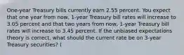 One-year Treasury bills currently earn 2.55 percent. You expect that one year from now, 1-year Treasury bill rates will increase to 3.05 percent and that two years from now, 1-year Treasury bill rates will increase to 3.45 percent. If the unbiased expectations theory is correct, what should the current rate be on 3-year Treasury securities? (